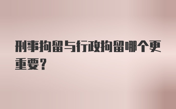 刑事拘留与行政拘留哪个更重要？