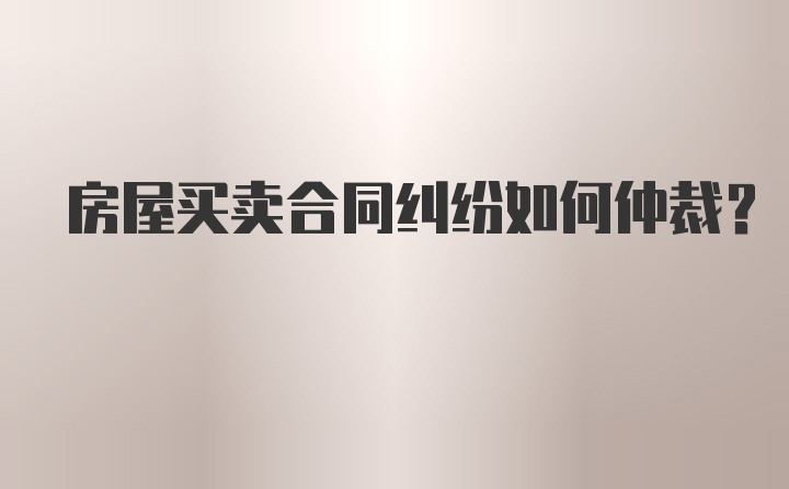 房屋买卖合同纠纷如何仲裁？