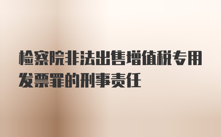 检察院非法出售增值税专用发票罪的刑事责任