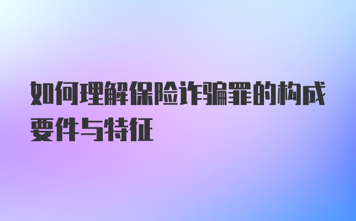 如何理解保险诈骗罪的构成要件与特征