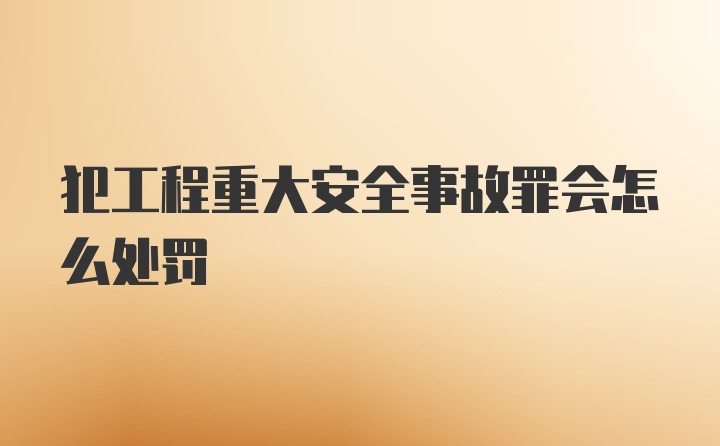 犯工程重大安全事故罪会怎么处罚