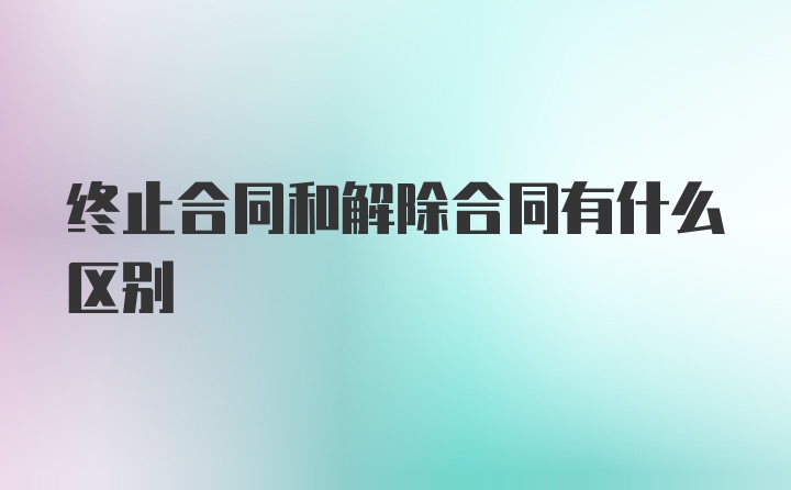 终止合同和解除合同有什么区别