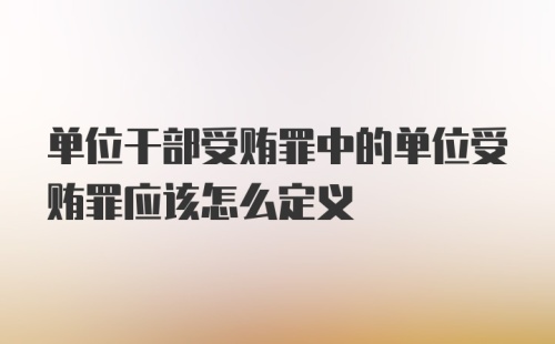 单位干部受贿罪中的单位受贿罪应该怎么定义