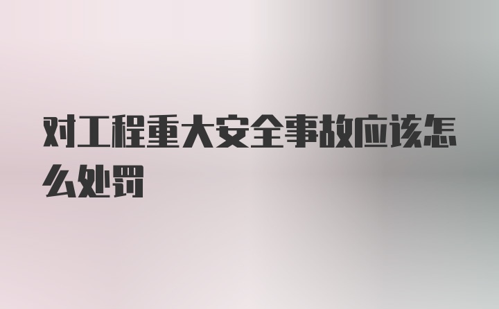 对工程重大安全事故应该怎么处罚