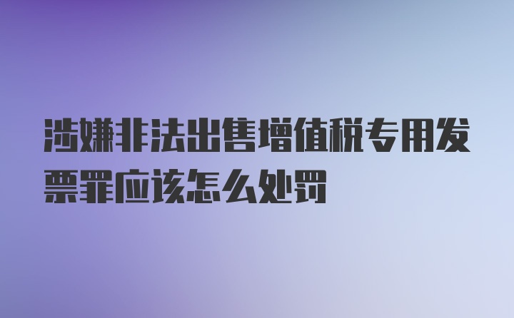 涉嫌非法出售增值税专用发票罪应该怎么处罚