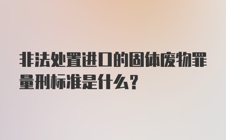 非法处置进口的固体废物罪量刑标准是什么？