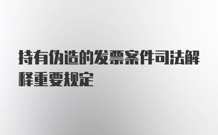 持有伪造的发票案件司法解释重要规定