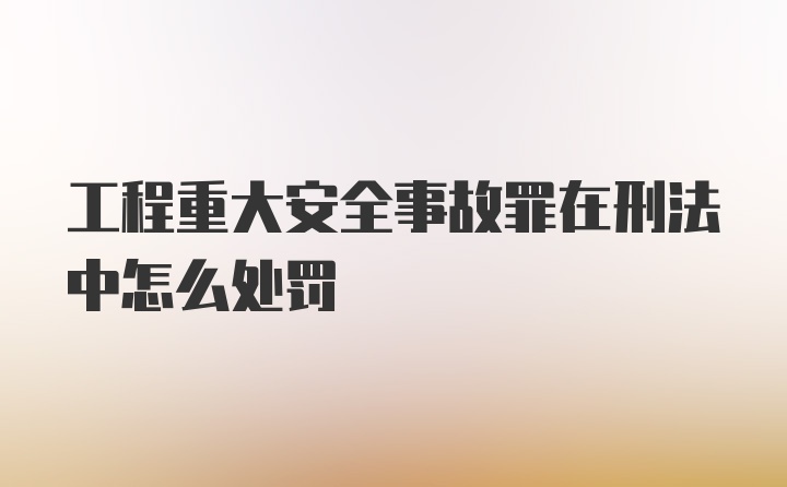 工程重大安全事故罪在刑法中怎么处罚