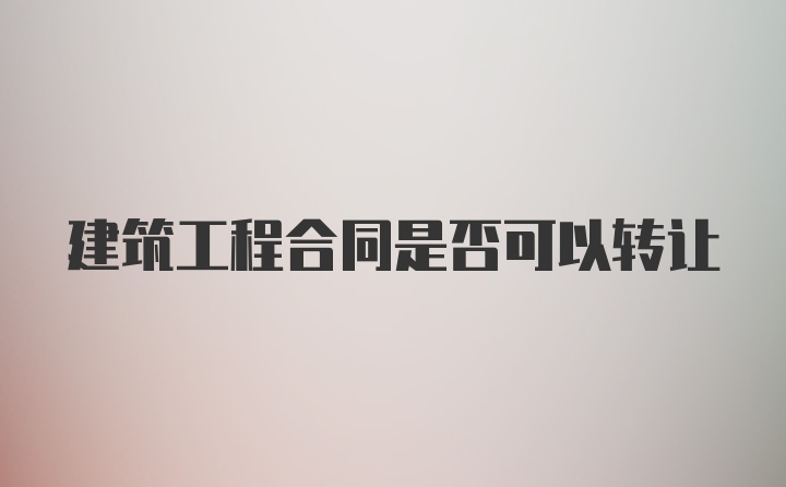 建筑工程合同是否可以转让