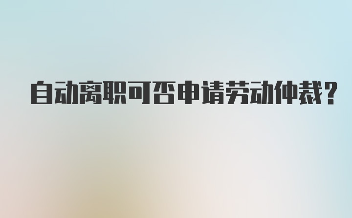 自动离职可否申请劳动仲裁？