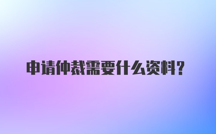 申请仲裁需要什么资料？