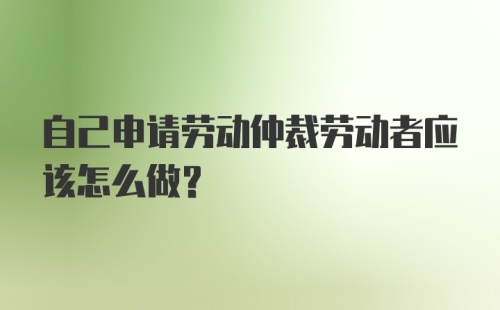 自己申请劳动仲裁劳动者应该怎么做?