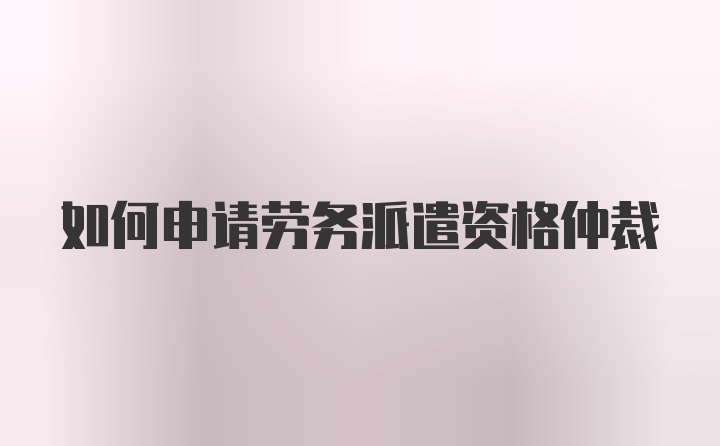 如何申请劳务派遣资格仲裁