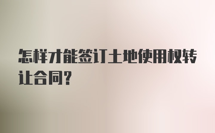 怎样才能签订土地使用权转让合同？