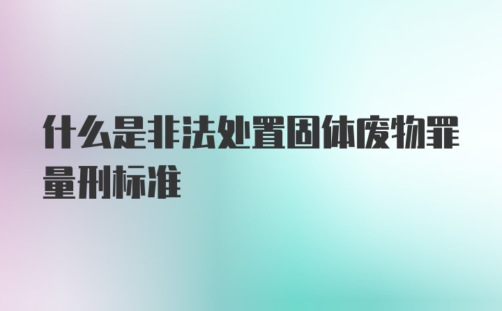 什么是非法处置固体废物罪量刑标准