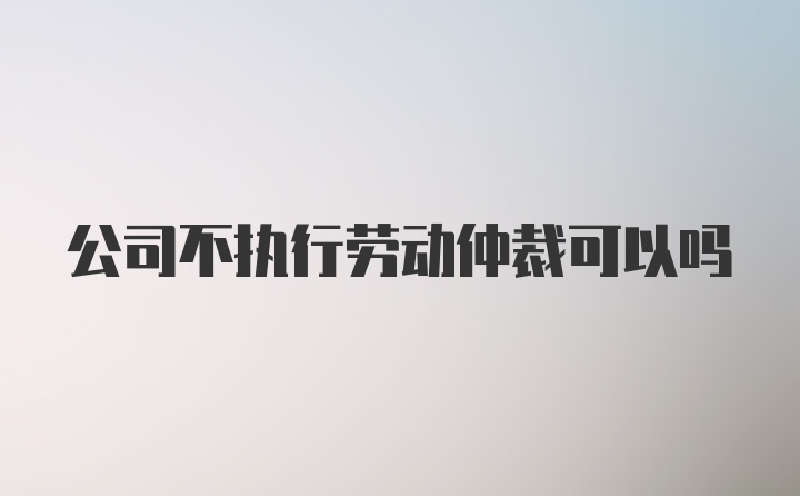 公司不执行劳动仲裁可以吗