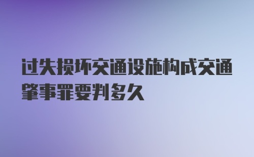 过失损坏交通设施构成交通肇事罪要判多久