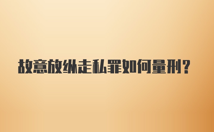 故意放纵走私罪如何量刑？