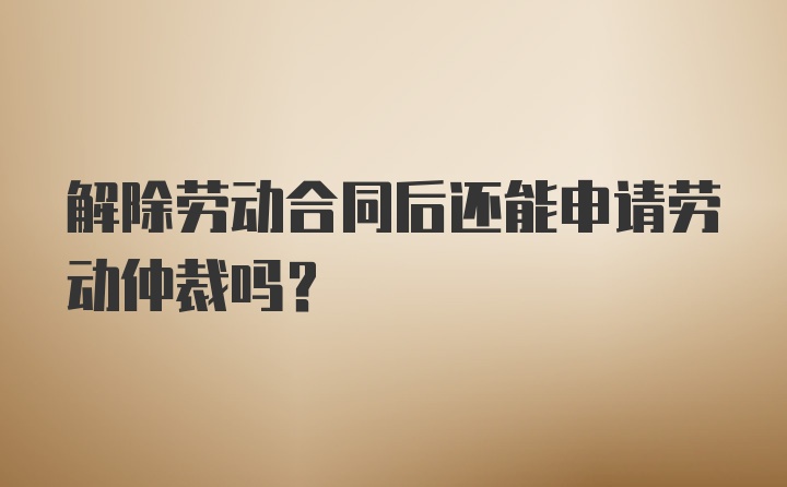 解除劳动合同后还能申请劳动仲裁吗？