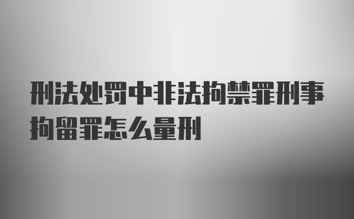 刑法处罚中非法拘禁罪刑事拘留罪怎么量刑