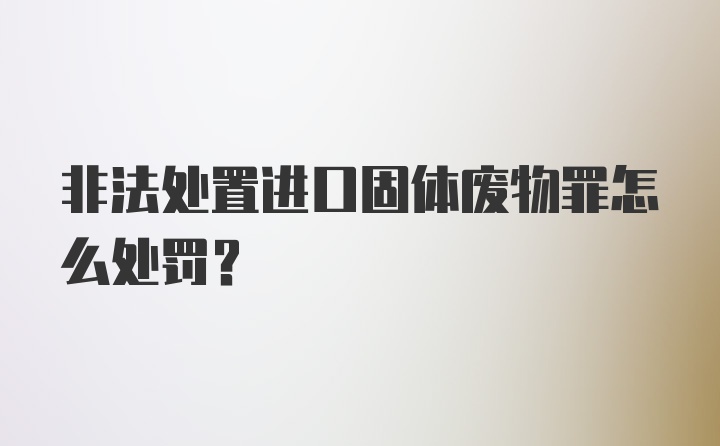 非法处置进口固体废物罪怎么处罚？