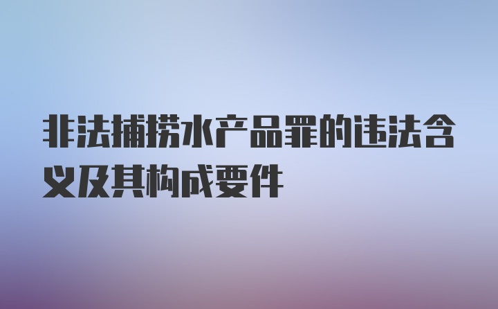 非法捕捞水产品罪的违法含义及其构成要件