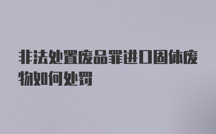 非法处置废品罪进口固体废物如何处罚