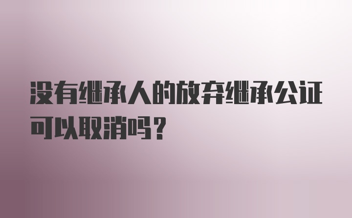 没有继承人的放弃继承公证可以取消吗？