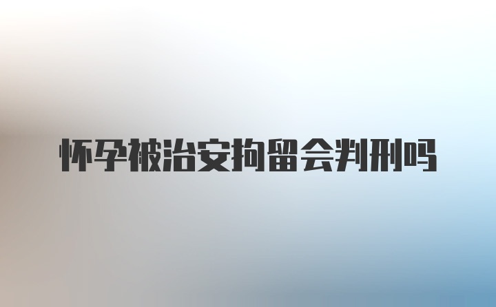 怀孕被治安拘留会判刑吗