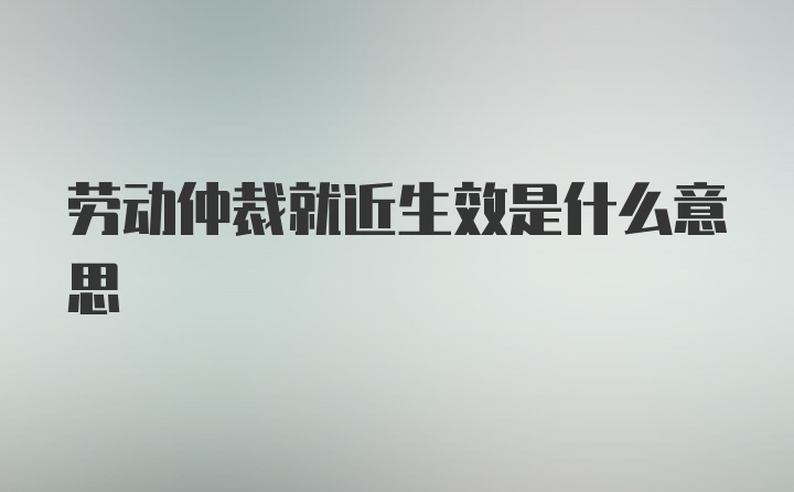 劳动仲裁就近生效是什么意思