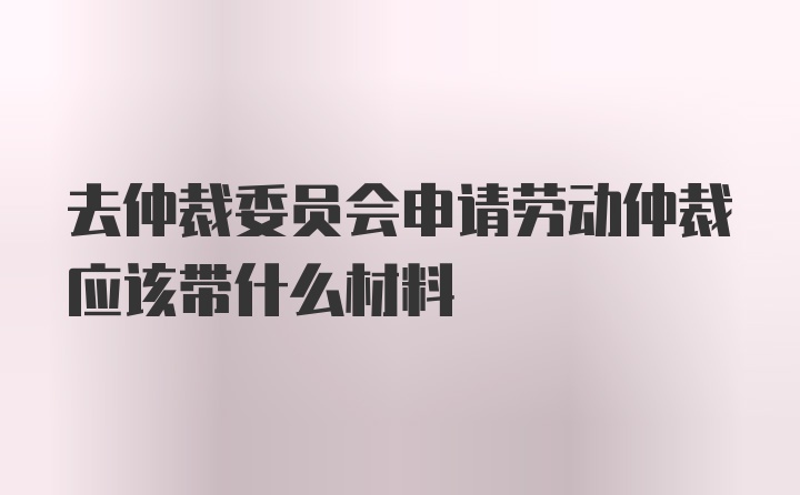 去仲裁委员会申请劳动仲裁应该带什么材料