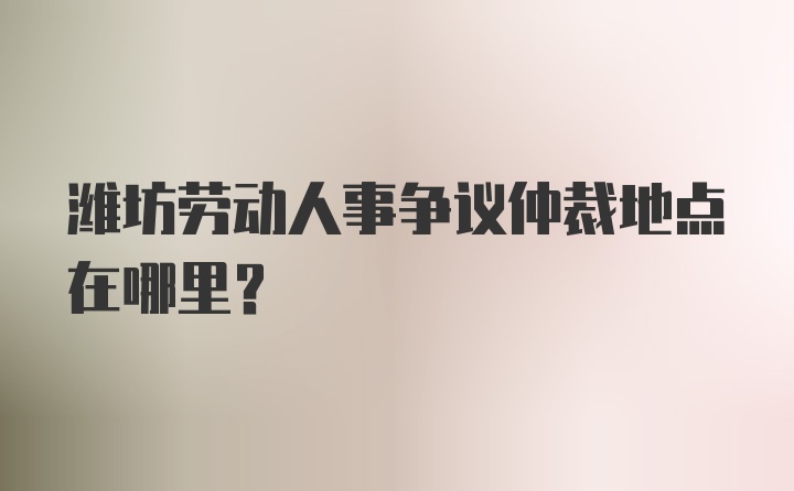 潍坊劳动人事争议仲裁地点在哪里？