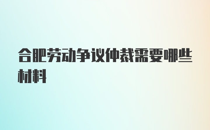 合肥劳动争议仲裁需要哪些材料