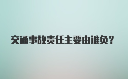 交通事故责任主要由谁负？