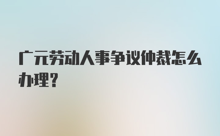 广元劳动人事争议仲裁怎么办理？