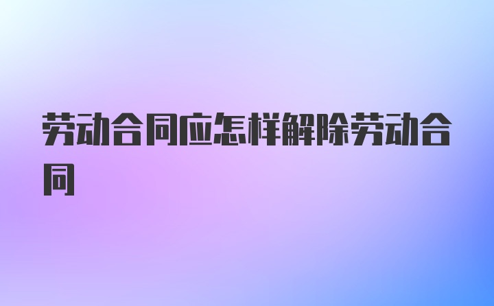 劳动合同应怎样解除劳动合同