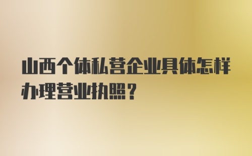 山西个体私营企业具体怎样办理营业执照？