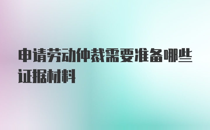 申请劳动仲裁需要准备哪些证据材料