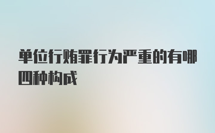 单位行贿罪行为严重的有哪四种构成