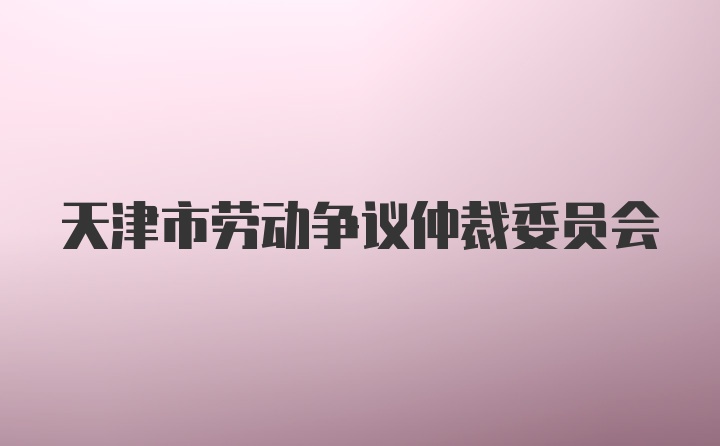 天津市劳动争议仲裁委员会