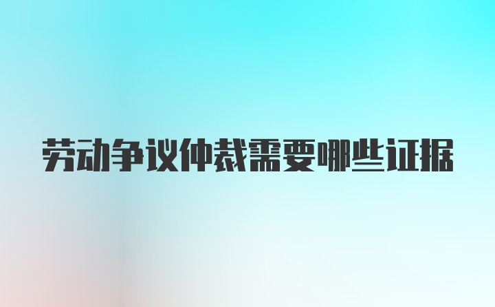 劳动争议仲裁需要哪些证据