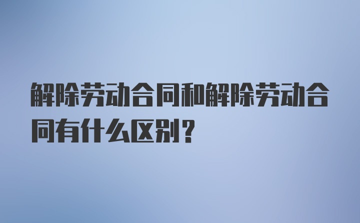 解除劳动合同和解除劳动合同有什么区别？