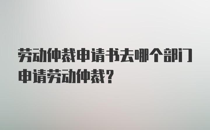 劳动仲裁申请书去哪个部门申请劳动仲裁？