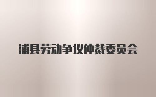 浦县劳动争议仲裁委员会