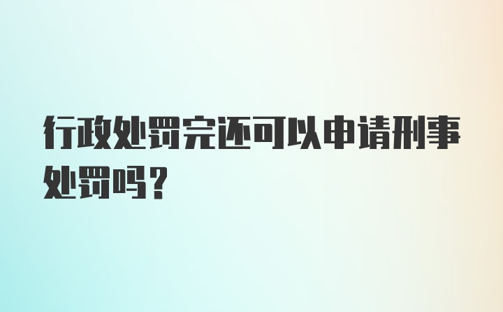 行政处罚完还可以申请刑事处罚吗?