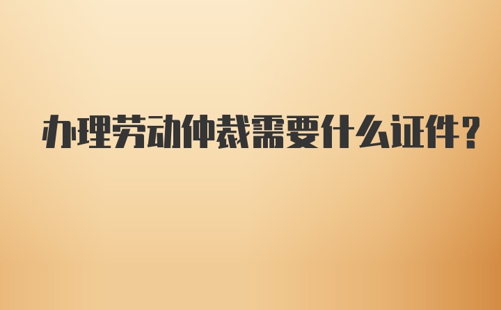 办理劳动仲裁需要什么证件？