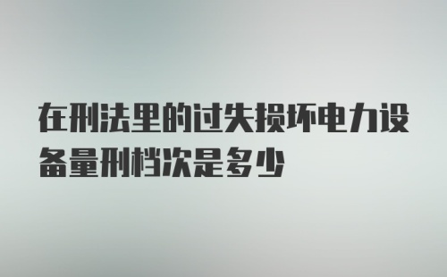 在刑法里的过失损坏电力设备量刑档次是多少