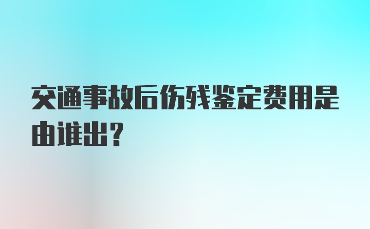 交通事故后伤残鉴定费用是由谁出?