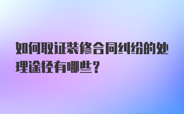 如何取证装修合同纠纷的处理途径有哪些？