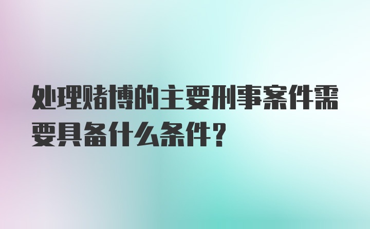 处理赌博的主要刑事案件需要具备什么条件？